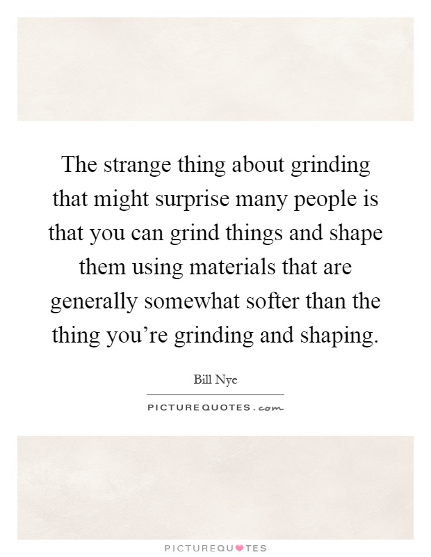 The strange thing about grinding that might surprise many people is that you can grind things and shape them using materials that are generally somewhat softer than the thing you're grinding and shaping Picture Quote #1
