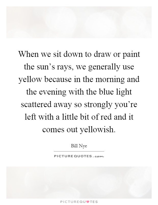When we sit down to draw or paint the sun's rays, we generally use yellow because in the morning and the evening with the blue light scattered away so strongly you're left with a little bit of red and it comes out yellowish Picture Quote #1
