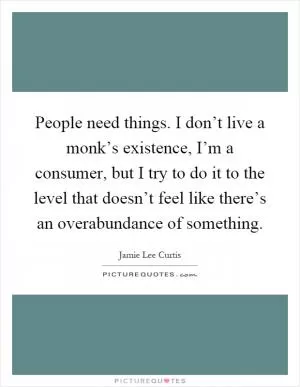 People need things. I don’t live a monk’s existence, I’m a consumer, but I try to do it to the level that doesn’t feel like there’s an overabundance of something Picture Quote #1