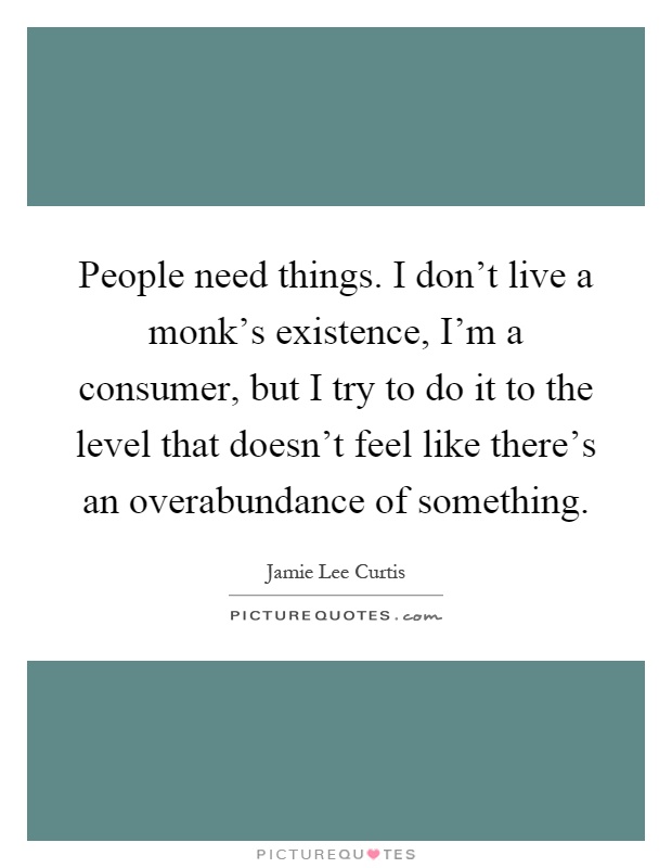 People need things. I don't live a monk's existence, I'm a consumer, but I try to do it to the level that doesn't feel like there's an overabundance of something Picture Quote #1