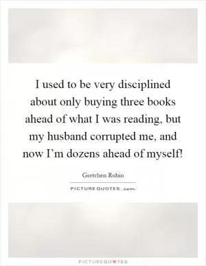 I used to be very disciplined about only buying three books ahead of what I was reading, but my husband corrupted me, and now I’m dozens ahead of myself! Picture Quote #1