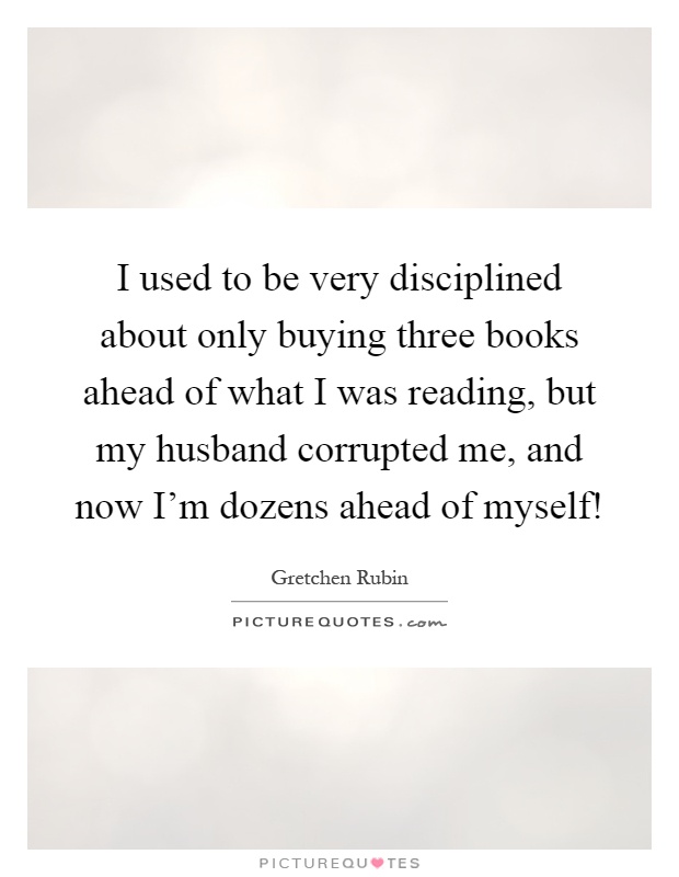 I used to be very disciplined about only buying three books ahead of what I was reading, but my husband corrupted me, and now I'm dozens ahead of myself! Picture Quote #1