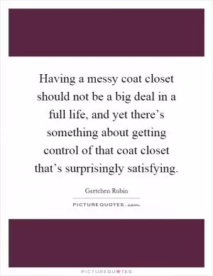 Having a messy coat closet should not be a big deal in a full life, and yet there’s something about getting control of that coat closet that’s surprisingly satisfying Picture Quote #1