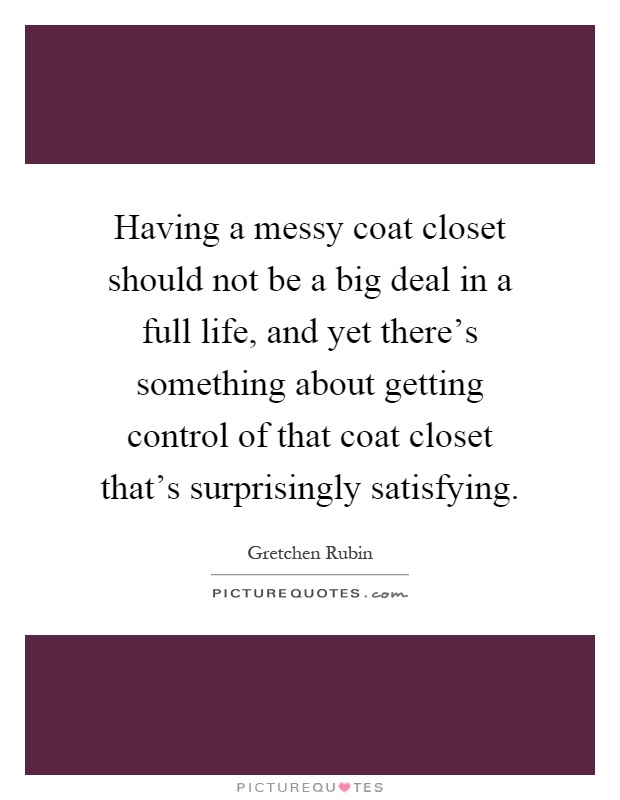 Having a messy coat closet should not be a big deal in a full life, and yet there's something about getting control of that coat closet that's surprisingly satisfying Picture Quote #1