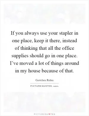 If you always use your stapler in one place, keep it there, instead of thinking that all the office supplies should go in one place. I’ve moved a lot of things around in my house because of that Picture Quote #1