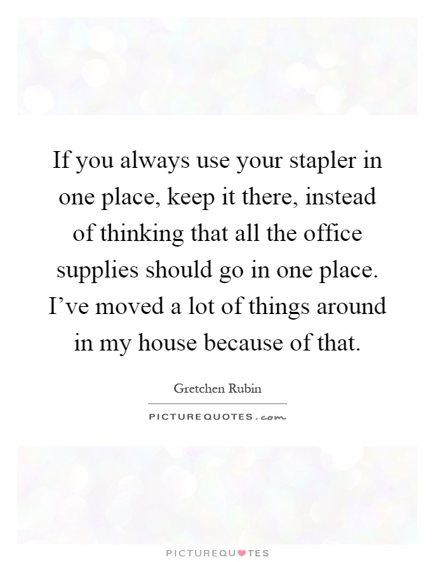 If you always use your stapler in one place, keep it there, instead of thinking that all the office supplies should go in one place. I've moved a lot of things around in my house because of that Picture Quote #1
