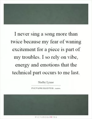I never sing a song more than twice because my fear of waning excitement for a piece is part of my troubles. I so rely on vibe, energy and emotions that the technical part occurs to me last Picture Quote #1