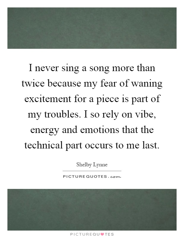 I never sing a song more than twice because my fear of waning excitement for a piece is part of my troubles. I so rely on vibe, energy and emotions that the technical part occurs to me last Picture Quote #1