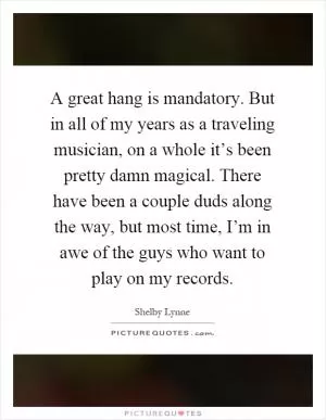A great hang is mandatory. But in all of my years as a traveling musician, on a whole it’s been pretty damn magical. There have been a couple duds along the way, but most time, I’m in awe of the guys who want to play on my records Picture Quote #1