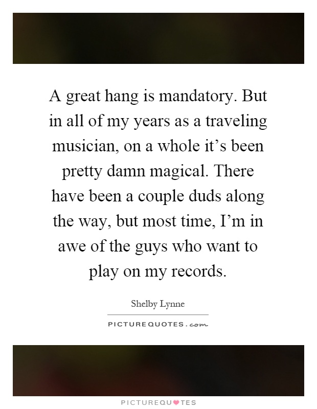 A great hang is mandatory. But in all of my years as a traveling musician, on a whole it's been pretty damn magical. There have been a couple duds along the way, but most time, I'm in awe of the guys who want to play on my records Picture Quote #1
