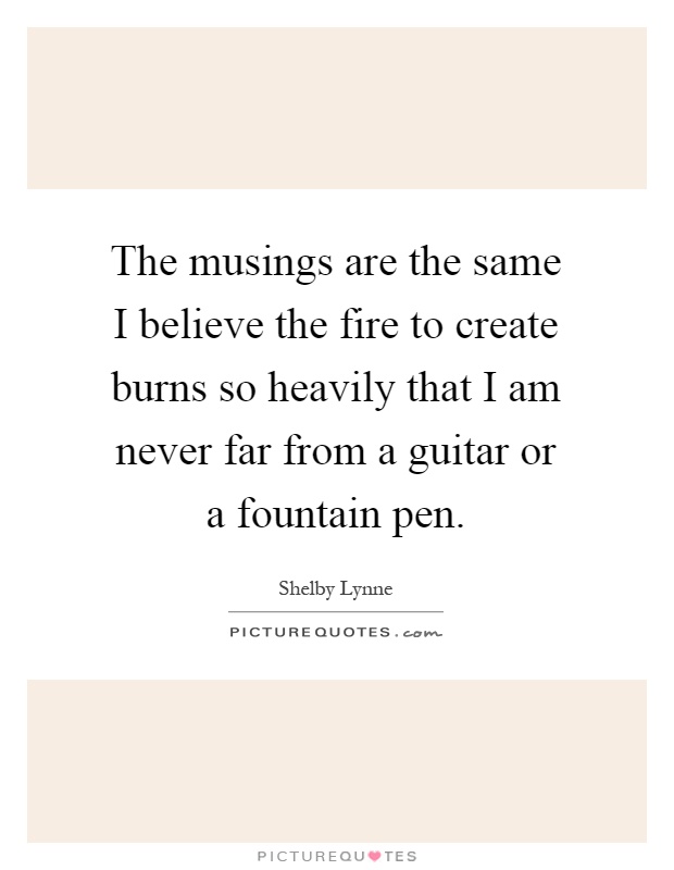 The musings are the same I believe the fire to create burns so heavily that I am never far from a guitar or a fountain pen Picture Quote #1