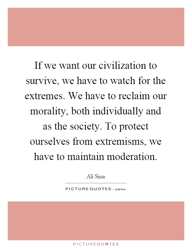 If we want our civilization to survive, we have to watch for the extremes. We have to reclaim our morality, both individually and as the society. To protect ourselves from extremisms, we have to maintain moderation Picture Quote #1