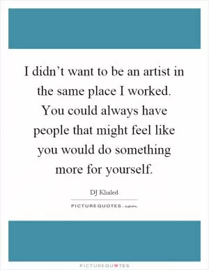I didn’t want to be an artist in the same place I worked. You could always have people that might feel like you would do something more for yourself Picture Quote #1