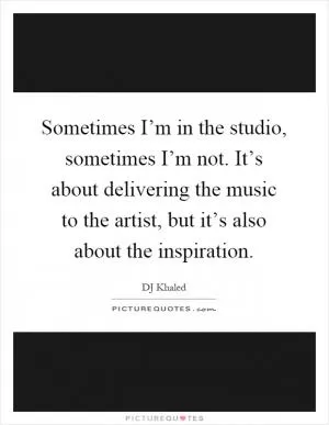 Sometimes I’m in the studio, sometimes I’m not. It’s about delivering the music to the artist, but it’s also about the inspiration Picture Quote #1