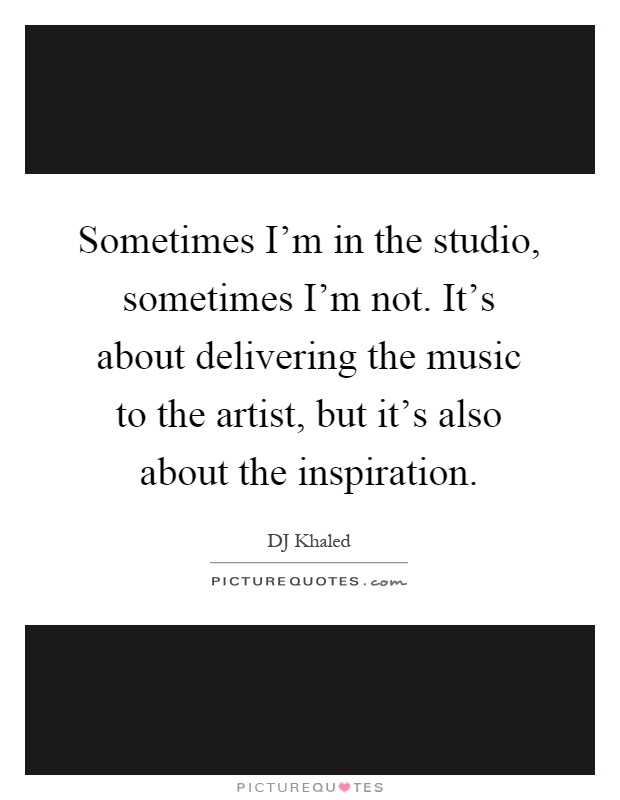 Sometimes I'm in the studio, sometimes I'm not. It's about delivering the music to the artist, but it's also about the inspiration Picture Quote #1