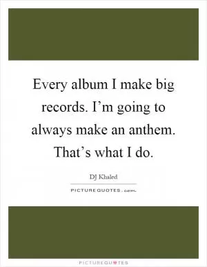 Every album I make big records. I’m going to always make an anthem. That’s what I do Picture Quote #1