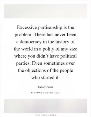 Excessive partisanship is the problem. There has never been a democracy in the history of the world in a polity of any size where you didn’t have political parties. Even sometimes over the objections of the people who started it Picture Quote #1