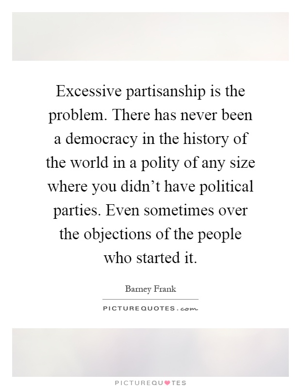 Excessive partisanship is the problem. There has never been a democracy in the history of the world in a polity of any size where you didn't have political parties. Even sometimes over the objections of the people who started it Picture Quote #1