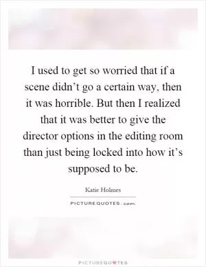 I used to get so worried that if a scene didn’t go a certain way, then it was horrible. But then I realized that it was better to give the director options in the editing room than just being locked into how it’s supposed to be Picture Quote #1