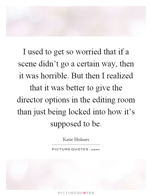 I used to get so worried that if a scene didn't go a certain way, then it was horrible. But then I realized that it was better to give the director options in the editing room than just being locked into how it's supposed to be Picture Quote #1