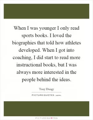 When I was younger I only read sports books. I loved the biographies that told how athletes developed. When I got into coaching, I did start to read more instructional books, but I was always more interested in the people behind the ideas Picture Quote #1