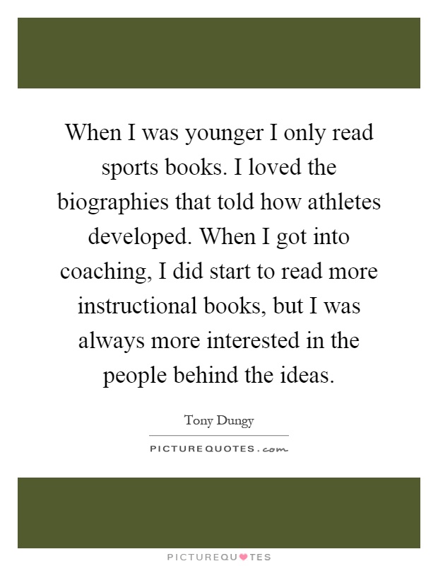 When I was younger I only read sports books. I loved the biographies that told how athletes developed. When I got into coaching, I did start to read more instructional books, but I was always more interested in the people behind the ideas Picture Quote #1