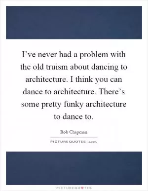 I’ve never had a problem with the old truism about dancing to architecture. I think you can dance to architecture. There’s some pretty funky architecture to dance to Picture Quote #1