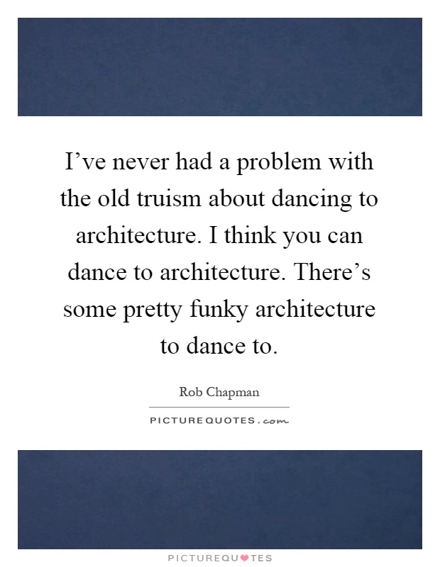 I've never had a problem with the old truism about dancing to architecture. I think you can dance to architecture. There's some pretty funky architecture to dance to Picture Quote #1