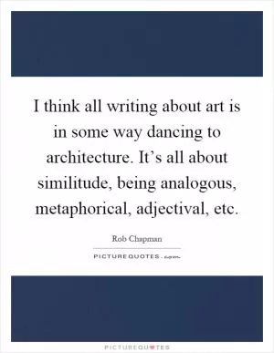 I think all writing about art is in some way dancing to architecture. It’s all about similitude, being analogous, metaphorical, adjectival, etc Picture Quote #1