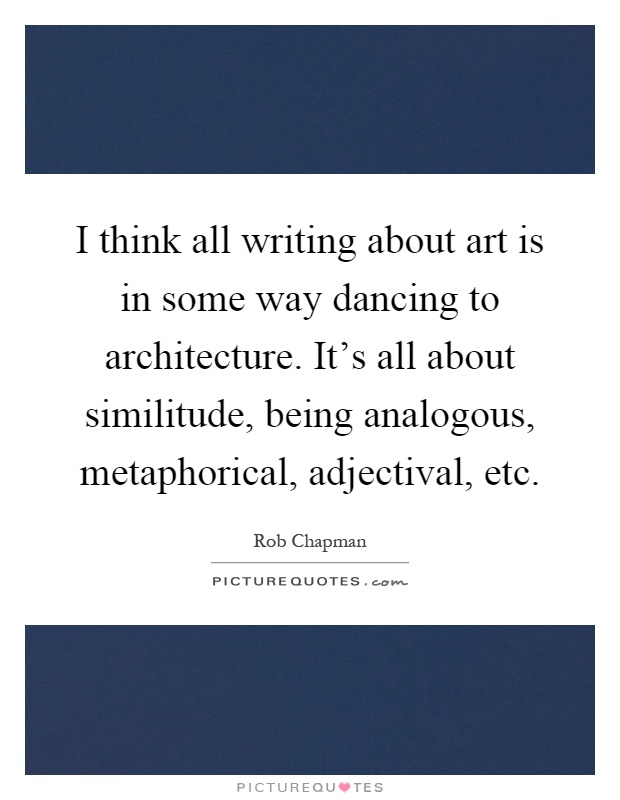 I think all writing about art is in some way dancing to architecture. It's all about similitude, being analogous, metaphorical, adjectival, etc Picture Quote #1