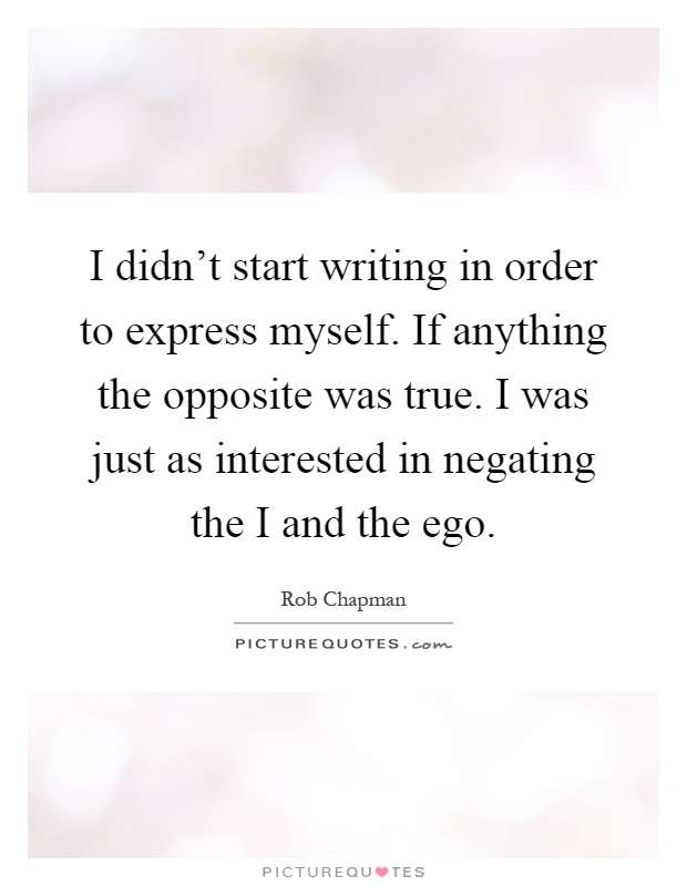 I didn't start writing in order to express myself. If anything the opposite was true. I was just as interested in negating the I and the ego Picture Quote #1