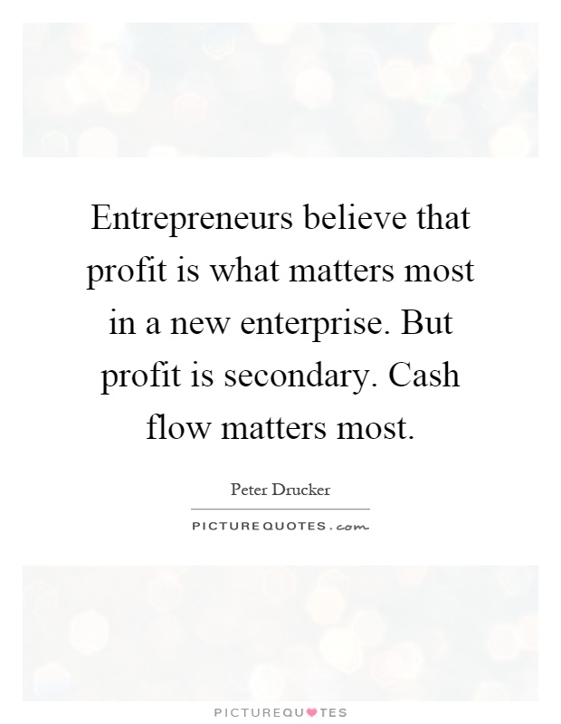 Entrepreneurs believe that profit is what matters most in a new enterprise. But profit is secondary. Cash flow matters most Picture Quote #1