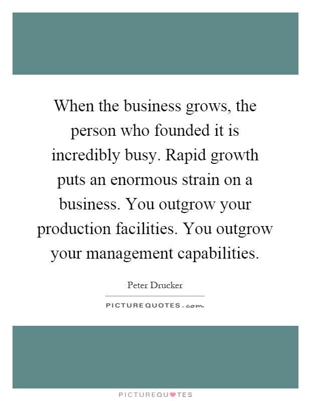 When the business grows, the person who founded it is incredibly busy. Rapid growth puts an enormous strain on a business. You outgrow your production facilities. You outgrow your management capabilities Picture Quote #1