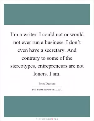 I’m a writer. I could not or would not ever run a business. I don’t even have a secretary. And contrary to some of the stereotypes, entrepreneurs are not loners. I am Picture Quote #1