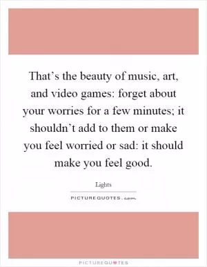 That’s the beauty of music, art, and video games: forget about your worries for a few minutes; it shouldn’t add to them or make you feel worried or sad: it should make you feel good Picture Quote #1