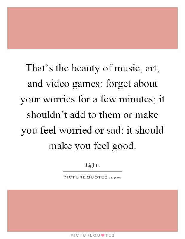 That's the beauty of music, art, and video games: forget about your worries for a few minutes; it shouldn't add to them or make you feel worried or sad: it should make you feel good Picture Quote #1