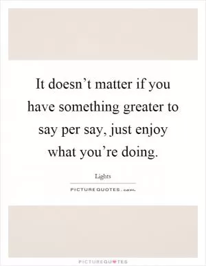 It doesn’t matter if you have something greater to say per say, just enjoy what you’re doing Picture Quote #1