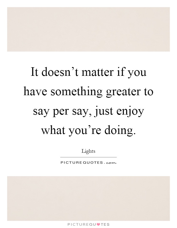 It doesn't matter if you have something greater to say per say, just enjoy what you're doing Picture Quote #1