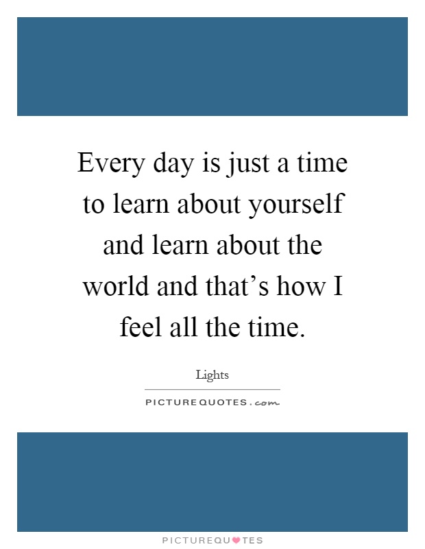 Every day is just a time to learn about yourself and learn about the world and that's how I feel all the time Picture Quote #1