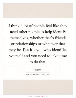 I think a lot of people feel like they need other people to help identify themselves, whether that’s friends or relationships or whatever that may be. But it’s you who identifies yourself and you need to take time to do that Picture Quote #1