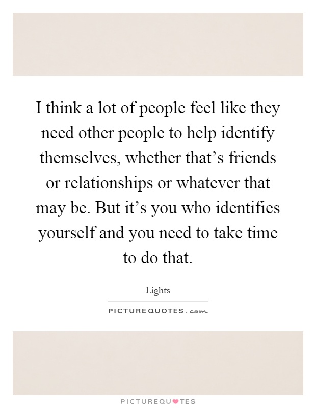 I think a lot of people feel like they need other people to help identify themselves, whether that's friends or relationships or whatever that may be. But it's you who identifies yourself and you need to take time to do that Picture Quote #1