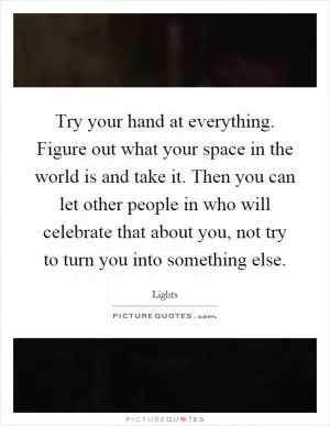 Try your hand at everything. Figure out what your space in the world is and take it. Then you can let other people in who will celebrate that about you, not try to turn you into something else Picture Quote #1