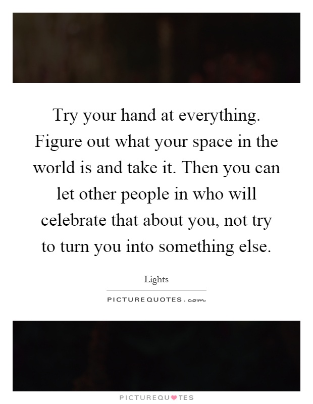 Try your hand at everything. Figure out what your space in the world is and take it. Then you can let other people in who will celebrate that about you, not try to turn you into something else Picture Quote #1