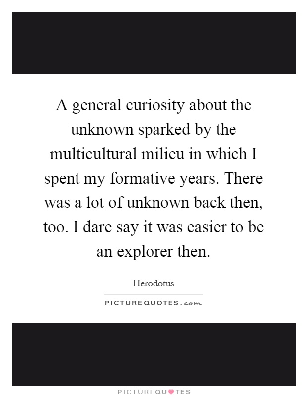 A general curiosity about the unknown sparked by the multicultural milieu in which I spent my formative years. There was a lot of unknown back then, too. I dare say it was easier to be an explorer then Picture Quote #1