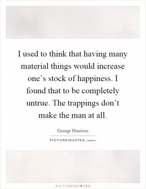 I used to think that having many material things would increase one’s stock of happiness. I found that to be completely untrue. The trappings don’t make the man at all Picture Quote #1