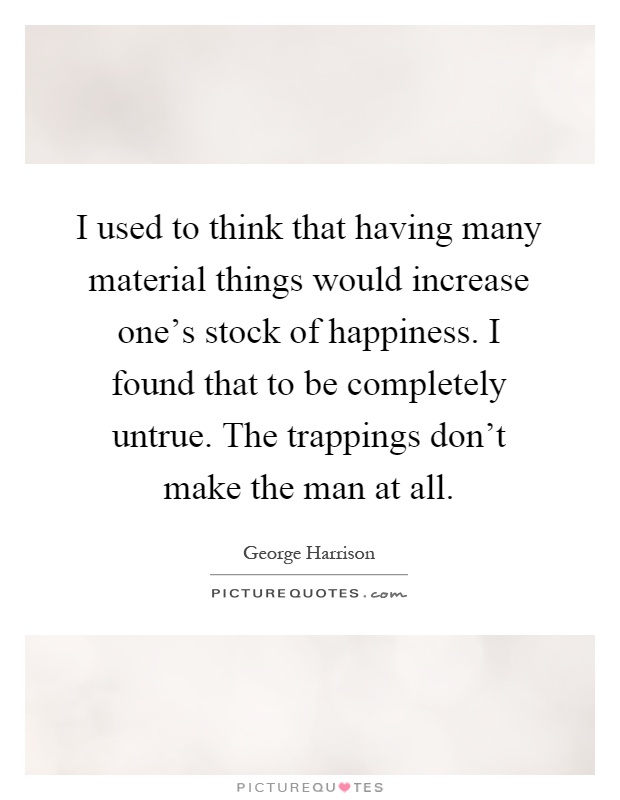 I used to think that having many material things would increase one's stock of happiness. I found that to be completely untrue. The trappings don't make the man at all Picture Quote #1