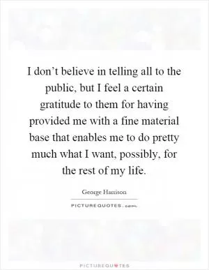 I don’t believe in telling all to the public, but I feel a certain gratitude to them for having provided me with a fine material base that enables me to do pretty much what I want, possibly, for the rest of my life Picture Quote #1