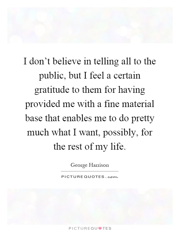 I don't believe in telling all to the public, but I feel a certain gratitude to them for having provided me with a fine material base that enables me to do pretty much what I want, possibly, for the rest of my life Picture Quote #1