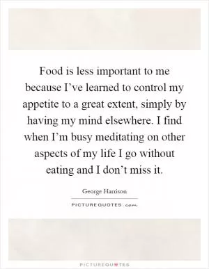 Food is less important to me because I’ve learned to control my appetite to a great extent, simply by having my mind elsewhere. I find when I’m busy meditating on other aspects of my life I go without eating and I don’t miss it Picture Quote #1