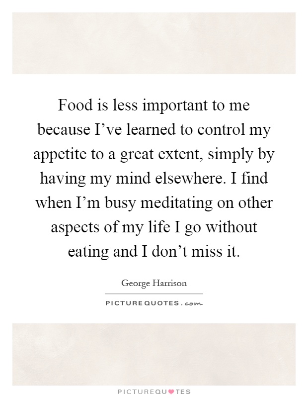 Food is less important to me because I've learned to control my appetite to a great extent, simply by having my mind elsewhere. I find when I'm busy meditating on other aspects of my life I go without eating and I don't miss it Picture Quote #1